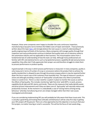 However, these same companies seem happy to shoulder the costs continuous inspection,
manufacturing scrap parts not to mention the hidden costs of repair and rework. I have previously
written about this topic here and strongly believe the root causes is a lack of understanding of
quality engineering at all levels of the business. Many companies still manage quality through final
inspection and many professionals continue to believe that quality tools are of relevance solely to
the automotive industry and not applicable to their business. This misconception stems from a
fundamental lack of understanding of how the tools can help. Although many professionals are
familiar with SPC and statistical terms such as Cp (potential process capability) & Cpk (actual process
capability), they often don’t fully appreciate their proper use and therefore struggle to relate them
to process performance or product quality.

A good example is the way in which process performance is measured. In many companies, quality is
only measured in terms of number of scrap or concessions (where the product fails to achieve the
quality standard but is allowed to pass through the process anyway where is may be repaired further
down the line or worst case at the customers final assembly line). This type of measure is purely re-
active and although providing a measure of ‘bad quality’ actually does very little to proactively
reduce or avoid errors. There is a clear need for a system in place to monitor the causes as well as
the effects of bad quality. This includes monitoring ‘right fists time’ yield (RFT), re-work, process
capability (Cp & Cpk) and SPC alarms and trends. These are the measures that really identify waste
and drive process improvement and if they are taken care of, ‘bad quality’ will naturally reduce and
productivity increase. At the moment it is undoubtedly a case of ‘wrong metrics driving wrong
behaviour’ whereby manufacturing errors are simply managed rather than their root causes
investigated and eliminated.

If you are considering implementing SPC you will probably be fully aware that these issues exist. This
is actually a good thing and tacking these attitudes and behaviours will be a key first step in getting
your SPC project off the ground. There are a few approaches but the objective is to ensure that your
first project, no matter how big or small is successful. This will be the focus of next weeks blog...

Ben
 