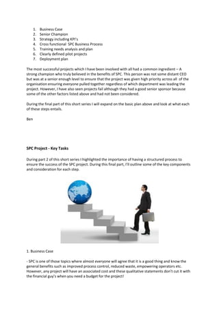 1.   Business Case
      2.   Senior Champion
      3.   Strategy including KPI’s
      4.   Cross functional SPC Business Process
      5.   Training needs analysis and plan
      6.   Clearly defined pilot projects
      7.   Deployment plan

The most successful projects which I have been involved with all had a common ingredient – A
strong champion who truly believed in the benefits of SPC. This person was not some distant CEO
but was at a senior enough level to ensure that the project was given high priority across all of the
organisation ensuring everyone pulled together regardless of which department was leading the
project. However, I have also seen projects fail although they had a good senior sponsor because
some of the other factors listed above and had not been considered.

During the final part of this short series I will expand on the basic plan above and look at what each
of these steps entails.

Ben




SPC Project - Key Tasks

During part 2 of this short series I highlighted the importance of having a structured process to
ensure the success of the SPC project. During this final part, I’ll outline some of the key components
and consideration for each step.




1. Business Case

- SPC is one of those topics where almost everyone will agree that it is a good thing and know the
general benefits such as improved process control, reduced waste, empowering operators etc.
However, any project will have an associated cost and these qualitative statements don’t cut it with
the financial guy’s when you need a budget for the project!
 