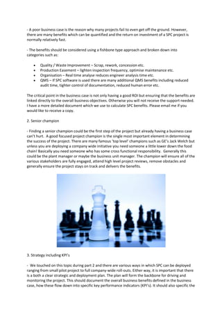 - A poor business case is the reason why many projects fail to even get off the ground. However,
there are many benefits which can be quantified and the return on investment of a SPC project is
normally relatively fast.

- The benefits should be considered using a fishbone type approach and broken down into
categories such as:

       Quality / Waste Improvement – Scrap, rework, concession etc.
       Production Easement – lighten inspection frequency, optimise maintenance etc.
       Organisation – Real time analyse reduces engineer analysis time etc.
       QMS – If SPC software is used there are many additional QMS benefits including reduced
        audit time, tighter control of documentation, reduced human error etc.

The critical point in the business case is not only having a good ROI but ensuring that the benefits are
linked directly to the overall business objectives. Otherwise you will not receive the support needed.
I have a more detailed document which we use to calculate SPC benefits. Please email me if you
would like to receive a copy.

2. Senior champion

- Finding a senior champion could be the first step of the project but already having a business case
can’t hurt. A good focused project champion is the single most important element in determining
the success of the project. There are many famous ‘top level’ champions such as GE’s Jack Welch but
unless you are deploying a company wide initiative you need someone a little lower down the food
chain! Basically you need someone who has some cross functional responsibility. Generally this
could be the plant manager or maybe the business unit manager. The champion will ensure all of the
various stakeholders are fully engaged, attend high level project reviews, remove obstacles and
generally ensure the project stays on track and delivers the benefits.




3. Strategy including KPI’s

- We touched on this topic during part 2 and there are various ways in which SPC can be deployed
ranging from small pilot project to full company-wide roll-outs. Either way, it is important that there
is a both a clear strategic and deployment plan. The plan will form the backbone for driving and
monitoring the project. This should document the overall business benefits defined in the business
case, how these flow down into specific key performance indicators (KPI’s). It should also specific the
 