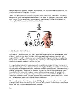 various stakeholders and their roles and responsibilities. The deployment plan should include the
time frame for each of the project elements.

- A key part of the strategy is to ‘sell’ the project to all the stakeholders. Although the project may
eventually be forced onto them by the champion it is far better for the project to be ‘pulled’ rather
than ‘pushed’. This can be achieved by running some basic manager training workshops and by
ensuring the KPI’s have clear benefit for each stakeholder.




4. Cross Function Business Process

- This is again a key point and an area where I have seen many projects fall down. As with all other
processes in your business there are many different people involved, with different roles and
responsibilities. For a SPC project we are generally talking about Operations, Engineering, Quality,
Design and IT - if SPC software is being used. IT is becoming an increasingly important stakeholder
and this point will be covered in a separate blog post.

It is important that each of the people involved know what is expected of them and when action is
needed. For example – a shop floor operator will probably be collecting some sort of measurement
data which will be plotted onto a control chart either manually or automatically. The next question is
whether the operator is responsible for analysing the charts for special causes? If so, what should
they do when they detect one – stop the process, call engineer/supervisor or do nothing? It is
important to document these processes and ensure everyone understand them. The SPC process
and related procedures should form part of your quality management system (QMS). Please contact
me if you would like to see some examples of these documents.

We are starting to see that setting up a successful SPC project is not as straight forward as simply
putting a control char tout on the shop floor. However, it needn’t and shouldn’t be too complicated
either. Next time I’ll cover the final 3 points in this series.

Ben
 