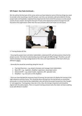 SPC Project - Key Tasks Continued...

OK, this will be the final part of this series where we have looked at some of the key things you need
to consider when launching a new SPC project. Last time, we started to add some detail to the key
project tasks and hopefully I explained how important the front end of this process is to the overall
success of your project. During this final part I’ll look at the deployment phase of project but still
focused on the organisation rather than the nuts and bolts which we’ll look at in the future.




5. Training Analysis & Plan

- Ensuring the project team and other stakeholders understand SPC will obviously be critical to the
project success. The level of understanding required though will differ though. Therefore, you will
need to develop a training strategy based on the roles and responsibilities of the team which you
defined in step 4.

- Generally this would be something along the lines of:

       Top level Overview – e.g. project champion and manager level stakeholders
       Basic SPC – e.g. engineers, shopfloor supervisors, key project actors
       Advanced SPC – e.g. project leader, engineers, SPC specialist roles
       Shopfloor – e.g. end users on the shopfloor.

- Once you have decided the necessary level of training, the next task is to deploy the training in the
right sequence and time frame. This should be done starting from the top because as mentioned
previously it is critical that the key stakeholders who will drive the project forward are fully ‘bought-
in’ and supportive. Training plays a key role in this. Also, the timing is important and should be
aligned with the pilot projects. There is no point training someone who then does not have anything
to do with SPC for 6 months!
 