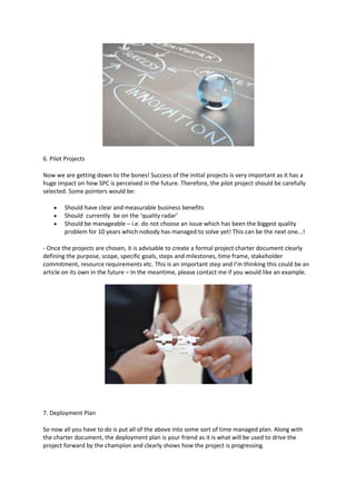 6. Pilot Projects

Now we are getting down to the bones! Success of the initial projects is very important as it has a
huge impact on how SPC is perceived in the future. Therefore, the pilot project should be carefully
selected. Some pointers would be:

       Should have clear and measurable business benefits
       Should currently be on the ‘quality radar’
       Should be manageable – i.e. do not choose an issue which has been the biggest quality
        problem for 10 years which nobody has managed to solve yet! This can be the next one...!

- Once the projects are chosen, it is advisable to create a formal project charter document clearly
defining the purpose, scope, specific goals, steps and milestones, time frame, stakeholder
commitment, resource requirements etc. This is an important step and I’m thinking this could be an
article on its own in the future – In the meantime, please contact me if you would like an example.




7. Deployment Plan

So now all you have to do is put all of the above into some sort of time managed plan. Along with
the charter document, the deployment plan is your friend as it is what will be used to drive the
project forward by the champion and clearly shows how the project is progressing.
 