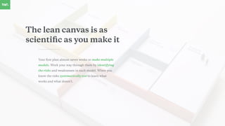 The lean canvas is as
scientiﬁc as you make it
Your ﬁrst plan almost never works so make multiple
models. Work your way through them by identifying
the risks and weaknesses in each model. When you
know the risks systematically test to learn what
works and what doesn’t.
 