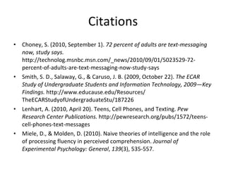 Citations Choney, S. (2010, September 1).  72 percent of adults are text-messaging now, study says.  http://technolog.msnbc.msn.com/_news/2010/09/01/5023529-72-percent-of-adults-are-text-messaging-now-study-says Smith, S. D., Salaway, G., & Caruso, J. B. (2009, October 22).  The ECAR Study of Undergraduate Students and Information Technology, 2009—Key Findings.  http://www.educause.edu/Resources/ TheECARStudyofUndergraduateStu/187226 Lenhart, A. (2010, April 20). Teens, Cell Phones, and Texting.  Pew Research Center Publications.  http://pewresearch.org/pubs/1572/teens-cell-phones-text-messages  Miele, D., & Molden, D. (2010). Naive theories of intelligence and the role of processing fluency in perceived comprehension.  Journal of Experimental Psychology: General ,  139 (3), 535-557.  