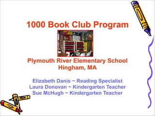 !

1000 Book Club Program 
 
!

Plymouth River Elementary School 
Hingham, MA 
 
Elizabeth Danis ~ Reading Specialist 
Laura Donovan ~ Kindergarten Teacher 
Sue McHugh ~ Kindergarten Teacher

 