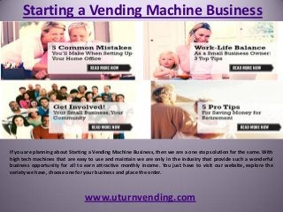 Starting a Vending Machine Business
www.uturnvending.com
If you are planning about Starting a Vending Machine Business, then we are a one stop solution for the same. With
high tech machines that are easy to use and maintain we are only in the industry that provide such a wonderful
business opportunity for all to earn attractive monthly income. You just have to visit our website, explore the
variety we have, choose one for your business and place the order.
 