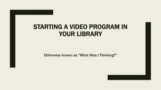 STARTING A VIDEO PROGRAM IN
YOUR LIBRARY
Otherwise known as “What Was I Thinking?”
 