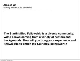 Jessica Lin
      Starting Bloc BOS’12 Fellowship




      The StartingBloc Fellowship is a diverse community,
      with Fellows coming from a variety of sectors and
      backgrounds. How will you bring your experience and
      knowledge to enrich the StartingBloc network?




Wednesday, February 1, 2012
 