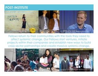 POST-INSTITUTE




                                                                   Jesse Gossett (NY ʼ08) & Jayson Uppal
Cynthia Koenig (LON ʼ08), Founder, Wello Water Wheel © Josh Dick   (BOS ʻ09), Co-Founders, Emergent Energy   Mike Del Ponte (NY ʻ08), Founder, Sparkseed © Sharlene Yang /
Photography www.joshdickphoto.com!                                 Group © Bloomberg Businessweek!           Catalyst -  www.sharleneyang.com!



     Fellows return to their communities with the tools they need to
       affect systemic change. Our Fellows start ventures, initiate
    projects within their companies and establish new ways to build
     cross sector partnerships and create massive systems change.




                                                                   Shabnam Aggarwal (NY ʼ09), Founder, !
                                                                   t | e a | c h © ThinkChange India         Maria Springer (BOS ʼ10), Founder, Kito International © Maria Springer /
Tammy Wang (LON ʼ07) © Robert Wu!                                  www.thinkchangeindia.org!                 www.trueslant.com!
 