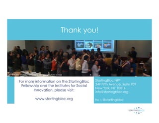 Thank you!




The 2010 New York Fellows taking part in a Transformative Action exercise!



              For more information on the StartingBloc                          StartingBloc NFP
               Fellowship and the Institutes for Social                         349 Fifth Avenue, Suite 709
                                                                                New York, NY 10016
                      Innovation, please visit:                                 info@startingbloc.org

                                    www.startingbloc.org                        tw :: @startingbloc
 