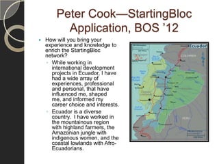 Peter Cook—StartingBloc
          Application, BOS ’12
   How will you bring your
    experience and knowledge to
    enrich the StartingBloc
    network?
    ◦ While working in
      international development
      projects in Ecuador, I have
      had a wide array of
      experiences, professional
      and personal, that have
      influenced me, shaped
      me, and informed my
      career choice and interests.
    ◦ Ecuador is a diverse
      country. I have worked in
      the mountainous region
      with highland farmers, the
      Amazonian jungle with
      indigenous women, and the
      coastal lowlands with Afro-
      Ecuadorians.
 