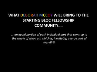 WHAT DEBORAH MCCOY WILL BRING TO THE
      STARTING BLOC FELLOWSHIP
            COMMUNITY….

 ….an equal portion of each individual part that sums up to
 the whole of who I am which is, inevitably, a large part of
                         myself 
 