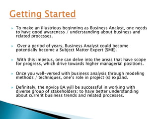 

To make an illustrious beginning as Business Analyst, one needs
to have good awareness / understanding about business and
related processes.



Over a period of years, Business Analyst could become
potentially become a Subject Matter Expert (SME).



With this impetus, one can delve into the areas that have scope
for progress, which drive towards higher managerial positions.



Once you well-versed with business analysis through modeling
methods / techniques, one’s role in project (s) expand.



Definitely, the novice BA will be successful in working with
diverse group of stakeholders; to have better understanding
about current business trends and related processes.

 