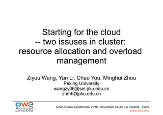 Starting for the cloud
    -- two issuses in cluster:
resource allocation and overload
           management
  Ziyou Wang, Yan Li, Chao You, Minghui Zhou
                Peking University
            wangzy06@sei.pku.edu.cn
               zhmh@pku.edu.cn

             OW2 Annual Conference 2010, November 24-25, La Cantine, Paris.
                                                             www.ow2.org.
 