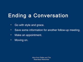 Ending a Conversation
•   Go with style and grace.
•   Save some information for another follow-up meeting.
•   Make an appointment.
•   Moving on.




                  Alice from Dallas and The
                    Relentless Networker
 