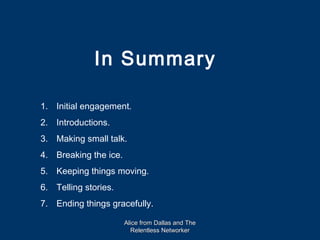 In Summary

1. Initial engagement.
2. Introductions.
3. Making small talk.
4. Breaking the ice.
5. Keeping things moving.
6. Telling stories.
7. Ending things gracefully.

                       Alice from Dallas and The
                         Relentless Networker
 
