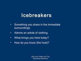 Icebreakers
•   Something you share in the immediate
    surroundings.
•   Admire an article of clothing.
•   What brings you here today?
•   How do you know (the host)?




                   Alice from Dallas and The
                     Relentless Networker
 