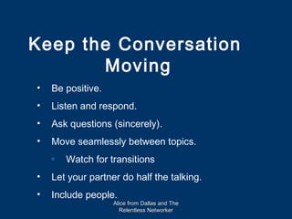 Keep the Conversation
       Moving
•   Be positive.
•   Listen and respond.
•   Ask questions (sincerely).
•   Move seamlessly between topics.
    o
        Watch for transitions
•   Let your partner do half the talking.
•   Include people.
                   Alice from Dallas and The
                     Relentless Networker
 