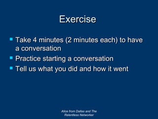 Exercise
   Take 4 minutes (2 minutes each) to have
    a conversation
   Practice starting a conversation
   Tell us what you did and how it went




                  Alice from Dallas and The
                    Relentless Networker
 