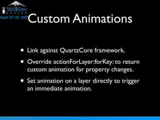 Custom Animations
• Link against QuartzCore framework.
• Override actionForLayer:forKey: to return
custom animation for property changes.
• Set animation on a layer directly to trigger
an immediate animation.