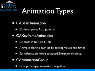 Animation Types
• CABasicAnimation
• Go from point A to point B.
• CAKeyframeAnimation
• Go from A to B to C, etc.
• Animate along a path or by setting values and times
• Set calculation mode to paced, linear, or discrete.
• CAAnimationGroup
• Group multiple animations together.