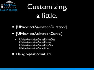 Customizing,
              a little.
• [UIView setAnimationDuration:]
• [UIView setAnimationCurve:]
  •   UIViewAnimationCurveEaseInOut
      UIViewAnimationCurveEaseIn
      UIViewAnimationCurveEaseOut
      UIViewAnimationCurveLinear

• Delay, repeat count, etc.
 