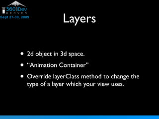 Layers
• 2d object in 3d space.
• “Animation Container”
• Override layerClass method to change the
type of a layer which your view uses.