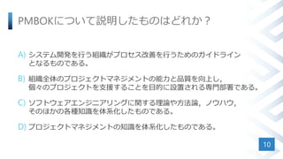 PMBOKについて説明したものはどれか？
A) システム開発を行う組織がプロセス改善を行うためのガイドライン
となるものである。
B) 組織全体のプロジェクトマネジメントの能力と品質を向上し，
個々のプロジェクトを支援することを目的に設置される専門部署である。
C) ソフトウェアエンジニアリングに関する理論や方法論，ノウハウ，
そのほかの各種知識を体系化したものである。
D) プロジェクトマネジメントの知識を体系化したものである。
10
 