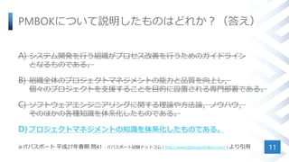 PMBOKについて説明したものはどれか？（答え）
A) システム開発を行う組織がプロセス改善を行うためのガイドライン
となるものである。
B) 組織全体のプロジェクトマネジメントの能力と品質を向上し，
個々のプロジェクトを支援することを目的に設置される専門部署である。
C) ソフトウェアエンジニアリングに関する理論や方法論，ノウハウ，
そのほかの各種知識を体系化したものである。
D)プロジェクトマネジメントの知識を体系化したものである。
※ ITパスポート 平成27年春期 問41 - ITパスポート試験ドットコム ( http://www.itpassportsiken.com/ ) より引用 11
 