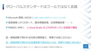 グローバルスタンダードはゴールではなく武器
 Microsoft 資格 ( MCSD ) ※最新の資格は基礎向けではないので注意
 国家資格 ( ITパスポート、基本情報処理、応用情報処理・・・）
 PMBOK ( PMP ) ⇒ Visual Studio もこれがわかっている前提で構成
誤：資格試験で問われる内容は理想論で、現場では役に立たない
正：資格試験で問われる共通言語で話せない人は、現場では役に立たない
資格試験は時代に合わせて進化していて、最新のものは実践的で現実的な問題が多い 12
 