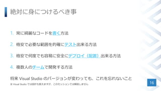 絶対に身につけるべき事
1. 常に綺麗なコードを書く方法
2. 格安で必要な範囲を的確にテスト出来る方法
3. 格安で何度でも容易に安全にデプロイ（配置）出来る方法
4. 複数人のチームで開発する方法
将来 Visual Studio のバージョンが変わっても、これを忘れないこと
※ Visual Studio では設計も扱えますが、このセッションでは解説しません 16
 