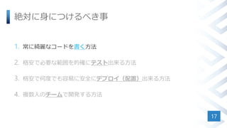 絶対に身につけるべき事
1. 常に綺麗なコードを書く方法
2. 格安で必要な範囲を的確にテスト出来る方法
3. 格安で何度でも容易に安全にデプロイ（配置）出来る方法
4. 複数人のチームで開発する方法
17
 