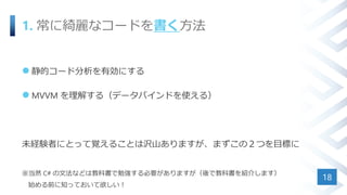 1. 常に綺麗なコードを書く方法
 静的コード分析を有効にする
 MVVM を理解する（データバインドを使える）
未経験者にとって覚えることは沢山ありますが、まずこの２つを目標に
※当然 C# の文法などは教科書で勉強する必要がありますが（後で教科書を紹介します）
始める前に知っておいて欲しい！
18
 