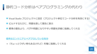 静的コード分析はペアプログラミングの代わり
 Visual Studio プロジェクトに設定（プロジェクト単位でコード分析を有効にする）
 ビルドするたびに、問題を探して警告に表示
 標準の警告より、バグや問題になりやすい問題を詳細に指摘してくれる
優秀なエンジニアとペアプロしている気分
＝（ちょっとウザい時もあるけれど）的確に指摘してくれる
20
 