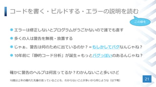 コードを書く・ビルドする・エラーの説明を読む
 エラーは修正しないとプログラムがうごかないので誰でも直す
 多くの人は警告を無視・放置する
 じゃぁ、警告は何のために出ているのか？＝もしかしてバグなんじゃね？
 10年前に「静的コード分析」が誕生＝もっとバグっぽいのあるんじゃね？
確かに警告のヘルプは何言ってるか？わかんないこと多いけど
10歳以上年の離れた先輩の言っていることも、わからないことが多いから同じような（以下略） 21
この癖を
 