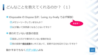 どんなことを教えてくれるのか？（１）
 IDisposable の Dispose 忘れ（using, try-finally で必ず解放）
メモリーリークしていませんか？
GCが動いて突然遅くなることないですか？
 使われていない変数の宣言
宣言しただけで使われていない変数がある
別の変数や仮の定数をいれておいて、変更するのを忘れてないですか？
動かすまでもなくバグっぽいよね 22
最重要！
 