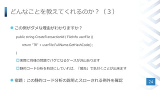 どんなことを教えてくれるのか？（３）
 この例がダメな理由がわかりますか？
public string CreateTransactionId ( FileInfo userFile ){
return “TR” + userFile.FullName.GetHashCode() ;
}
実際に同様の問題でバグになるケースが沢山あります
静的コード分析を有効にしていれば、「警告」で気付くことが出来ます
 宿題：この静的コード分析の説明とスローされる例外を確認 24
 