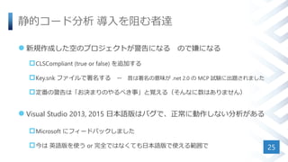静的コード分析 導入を阻む者達
 新規作成した空のプロジェクトが警告になる ので嫌になる
CLSCompliant (true or false) を追加する
Key.snk ファイルで署名する ー 昔は署名の意味が .net 2.0 の MCP 試験に出題されました
定番の警告は「お決まりのやるべき事」と覚える（そんなに数はありません）
 Visual Studio 2013, 2015 日本語版はバグで、正常に動作しない分析がある
Microsoft にフィードバックしました
今は 英語版を使う or 完全ではなくても日本語版で使える範囲で 25
 