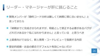 リーダー・マネージャーが肝に銘じること
 開発メンバーが「静的コード分析は難しくて納期に間に合いません」と
言ってきたら
 「納期までに完成させられますが、瑕疵として修正する必要があるバグが
どれだけあるか？私にはわかりません」と言っている と思うべき
 上級者向けではなく、新人教育・コードレビューで指摘する内容
 歴史的経緯・お金の都合でデフォルト有効じゃないだけ
（※ 以前は上位エディションでしか使えなかった。Microsoft の上位機能は手軽さをお金で買うイメージが近い）
26
 