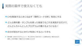 実際の案件で使えなくても
 C#を勉強するときには必ず「静的コード分析」有効にする
 どんな教科書・サンプルを使った勉強でもこれを実践するだけで、
どんどんちゃんとしたプログラムが書けるようになる！
 自分が担当するときだけ有効にするという手も
 既存資産（会社のプログラムコード、特に2005年より前のもの）には適用出来ない場合もあるが、
適用して何が問題か？確認するのも勉強になります
27
 