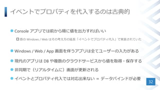 イベントでプロパティを代入するのは古典的
 Console アプリでは前から順に値を出力すればいい
 昔の Windows / Web はその考え方の延長「イベントでプロパティ代入」で実装されていた
 Windows / Web / App 画面を伴うアプリは全てユーザーの入力がある
 現代のアプリは DB や複数のクラウドサービスから値を取得・保存する
 非同期で（リアルタイムに）画面が更新される
 イベントとプロパティ代入では対応出来ない ＝ データバインドが必要
32
 