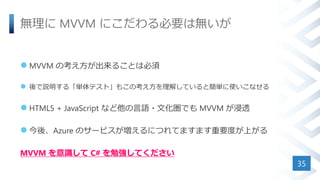 無理に MVVM にこだわる必要は無いが
 MVVM の考え方が出来ることは必須
 後で説明する「単体テスト」もこの考え方を理解していると簡単に使いこなせる
 HTML5 + JavaScript など他の言語・文化圏でも MVVM が浸透
 今後、Azure のサービスが増えるにつれてますます重要度が上がる
MVVM を意識して C# を勉強してください
35
 