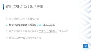 絶対に身につけるべき事
1. 常に綺麗なコードを書く方法
2. 格安で必要な範囲を的確にテスト出来る方法
3. 格安で何度でも容易に安全にデプロイ（配置）出来る方法
4. 複数人のチームで開発する方法
36
 