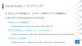 Visual Studio = F5 デバッグ
 プロジェクトを作成して、[ F5 キー ] を押すとアプリが起動する
 多くのアプリがそのままデバッグできる
Windows 上で直接起動
Windows Desktop、Windows Store Apps、ASP.net (Web site)
アプリが起動（アプリ・拡張機能がインストールされた状態で起動）
Visual Studio Extensions、 Office Apps、Office Extensions (Outlook, Word, Excel, PowerPoint )
エミュレータが起動
Windows Store Apps 、Windows Phone Apps、Xamarin.iOS、Xamarin.Android 39
 