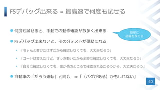 F5デバッグ出来る = 最高速で何度も試せる
 何度も試せると、手動での動作確認が数多く出来る
 F5デバッグ出来ないと、その分テストが億劫になる
• 「ちゃんと書けたはずだから確認しなくても、大丈夫だろう」
• 「コードは変えたけど、さっき動いたから全部は確認しなくても、大丈夫だろう」
• 「自分は確認しなくても、誰か他のところで確認されるだろうから、大丈夫だろう」
 自動車の「だろう運転」と同じ ⇒「（バグがある）かもしれない」
40
簡単に
品質を保てる
 