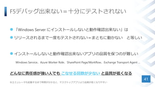 F5デバッグ出来ない＝十分にテストされない
 「Windows Server にインストールしないと動作確認出来ない」は
 リリースされるまで一度もテストされない＝まともに動かない と等しい
 インストールしないと動作確認出来ないアプリの品質を保つのが難しい
Windows Service、Azure Worker Role、SharePoint Page/Workflow、Exchange Transport Agent ...
どんなに責任感が強い人でも こなせる回数が少ない と品質が低くなる
※エミュレータも起動するまで時間がかかると、デスクトップアプリより品質が低くなりやすい
41
 