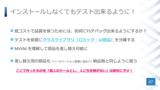 インストールしなくてもテスト出来るように！
 低コストで品質を保つためには、如何にF5デバッグ出来るようにするか？
 テストを前提にクラスライブラリ（ロジック・UI部品）を分離する
 MVVM を理解して部品を差し替え可能に
 差し替え用の部品も（ソースバージョン管理に含めて）納品物と同じように扱う
ここで作ったものを「個人のツールとし、人に引き継がない」は絶対にダメ！
47
 