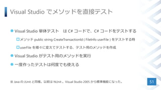 Visual Studio でメソッドを直接テスト
 Visual Studio 単体テスト は C# コードで、C# コードをテストする
メソッド public string CreateTransactionId ( FileInfo userFile ) をテストする時
userFile を様々に変えてテストする、テスト用のメソッドを作成
 Visual Studio がテスト用のメソッドを実行
 一度作ったテストは何度でも使える
※ Java の JUnit と同様。以前は NUnit 。Visual Studio 2005 から標準機能になった。 51
 