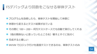 F5デバッグより回数をこなせる単体テスト
 プログラムを改修したら、単体テストを開始して休憩に
 休憩から変えるとテスト結果が出ている
 その間に 100～ 200～ 何万テストケースでも自動で実行してくれる
 （他の関係ないと思っていたところを）壊すとすぐに気付く
 完成すると嬉しい
 MVVM でロジックだけを直接テストできるのは、単体テストのみ
54
 
