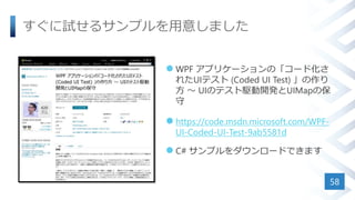 すぐに試せるサンプルを用意しました
 WPF アプリケーションの「コード化さ
れたUIテスト (Coded UI Test) 」の作り
方 ～ UIのテスト駆動開発とUIMapの保
守
 https://code.msdn.microsoft.com/WPF-
UI-Coded-UI-Test-9ab5581d
 C# サンプルをダウンロードできます
58
 
